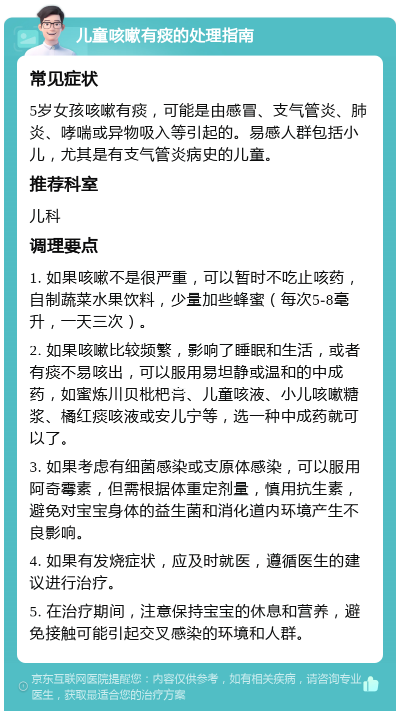 儿童咳嗽有痰的处理指南 常见症状 5岁女孩咳嗽有痰，可能是由感冒、支气管炎、肺炎、哮喘或异物吸入等引起的。易感人群包括小儿，尤其是有支气管炎病史的儿童。 推荐科室 儿科 调理要点 1. 如果咳嗽不是很严重，可以暂时不吃止咳药，自制蔬菜水果饮料，少量加些蜂蜜（每次5-8毫升，一天三次）。 2. 如果咳嗽比较频繁，影响了睡眠和生活，或者有痰不易咳出，可以服用易坦静或温和的中成药，如蜜炼川贝枇杷膏、儿童咳液、小儿咳嗽糖浆、橘红痰咳液或安儿宁等，选一种中成药就可以了。 3. 如果考虑有细菌感染或支原体感染，可以服用阿奇霉素，但需根据体重定剂量，慎用抗生素，避免对宝宝身体的益生菌和消化道内环境产生不良影响。 4. 如果有发烧症状，应及时就医，遵循医生的建议进行治疗。 5. 在治疗期间，注意保持宝宝的休息和营养，避免接触可能引起交叉感染的环境和人群。