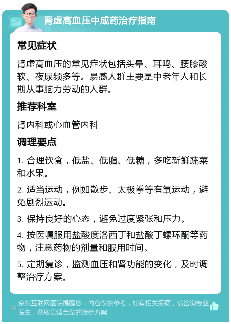 肾虚高血压中成药治疗指南 常见症状 肾虚高血压的常见症状包括头晕、耳鸣、腰膝酸软、夜尿频多等。易感人群主要是中老年人和长期从事脑力劳动的人群。 推荐科室 肾内科或心血管内科 调理要点 1. 合理饮食，低盐、低脂、低糖，多吃新鲜蔬菜和水果。 2. 适当运动，例如散步、太极拳等有氧运动，避免剧烈运动。 3. 保持良好的心态，避免过度紧张和压力。 4. 按医嘱服用盐酸度洛西丁和盐酸丁螺环酮等药物，注意药物的剂量和服用时间。 5. 定期复诊，监测血压和肾功能的变化，及时调整治疗方案。