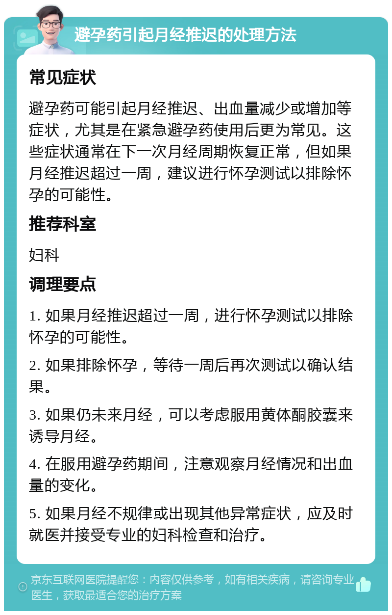 避孕药引起月经推迟的处理方法 常见症状 避孕药可能引起月经推迟、出血量减少或增加等症状，尤其是在紧急避孕药使用后更为常见。这些症状通常在下一次月经周期恢复正常，但如果月经推迟超过一周，建议进行怀孕测试以排除怀孕的可能性。 推荐科室 妇科 调理要点 1. 如果月经推迟超过一周，进行怀孕测试以排除怀孕的可能性。 2. 如果排除怀孕，等待一周后再次测试以确认结果。 3. 如果仍未来月经，可以考虑服用黄体酮胶囊来诱导月经。 4. 在服用避孕药期间，注意观察月经情况和出血量的变化。 5. 如果月经不规律或出现其他异常症状，应及时就医并接受专业的妇科检查和治疗。