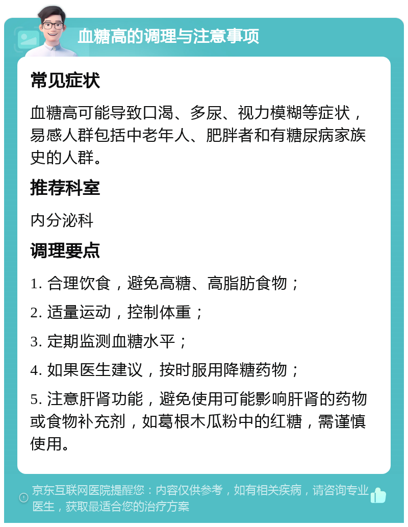 血糖高的调理与注意事项 常见症状 血糖高可能导致口渴、多尿、视力模糊等症状，易感人群包括中老年人、肥胖者和有糖尿病家族史的人群。 推荐科室 内分泌科 调理要点 1. 合理饮食，避免高糖、高脂肪食物； 2. 适量运动，控制体重； 3. 定期监测血糖水平； 4. 如果医生建议，按时服用降糖药物； 5. 注意肝肾功能，避免使用可能影响肝肾的药物或食物补充剂，如葛根木瓜粉中的红糖，需谨慎使用。