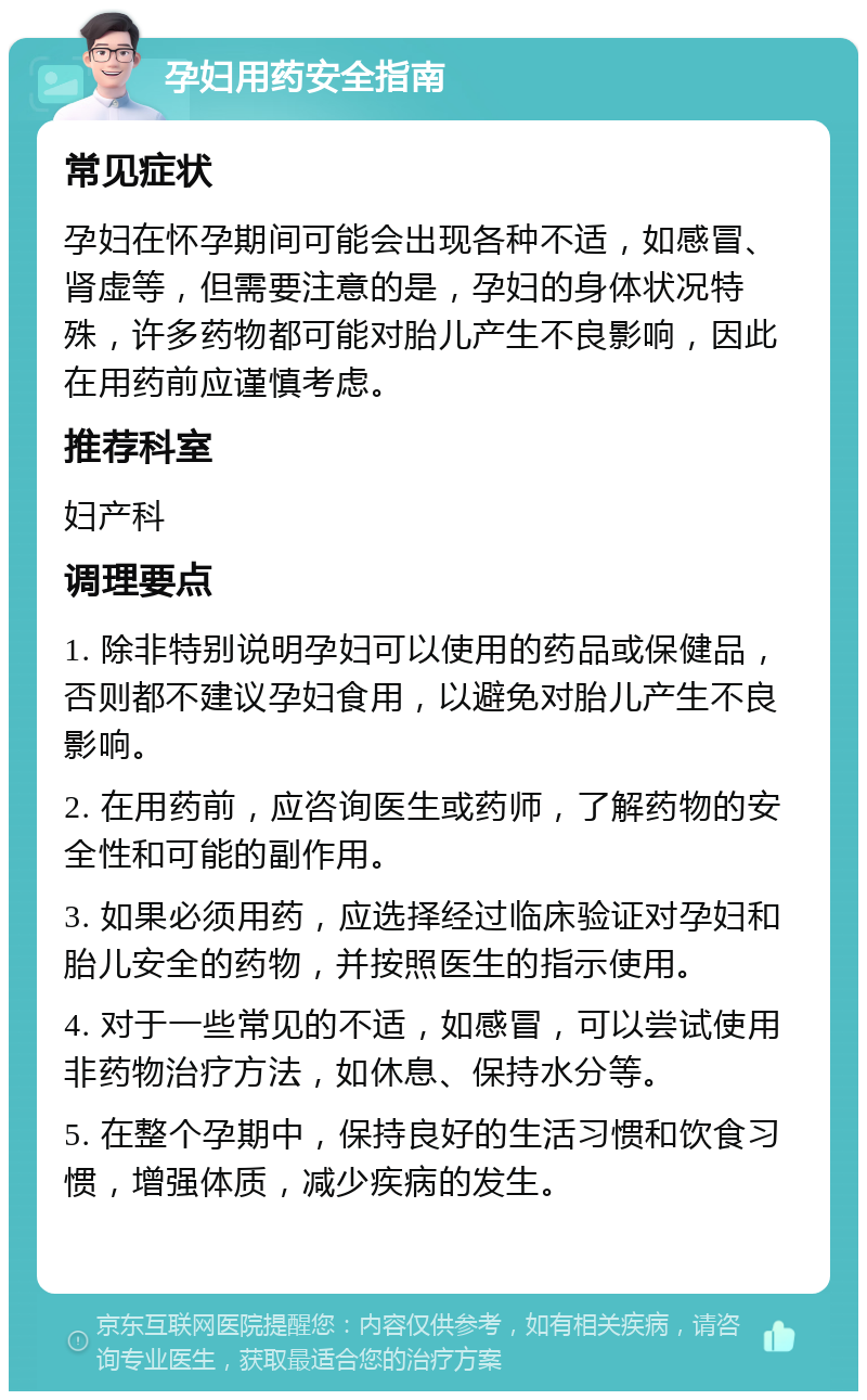 孕妇用药安全指南 常见症状 孕妇在怀孕期间可能会出现各种不适，如感冒、肾虚等，但需要注意的是，孕妇的身体状况特殊，许多药物都可能对胎儿产生不良影响，因此在用药前应谨慎考虑。 推荐科室 妇产科 调理要点 1. 除非特别说明孕妇可以使用的药品或保健品，否则都不建议孕妇食用，以避免对胎儿产生不良影响。 2. 在用药前，应咨询医生或药师，了解药物的安全性和可能的副作用。 3. 如果必须用药，应选择经过临床验证对孕妇和胎儿安全的药物，并按照医生的指示使用。 4. 对于一些常见的不适，如感冒，可以尝试使用非药物治疗方法，如休息、保持水分等。 5. 在整个孕期中，保持良好的生活习惯和饮食习惯，增强体质，减少疾病的发生。