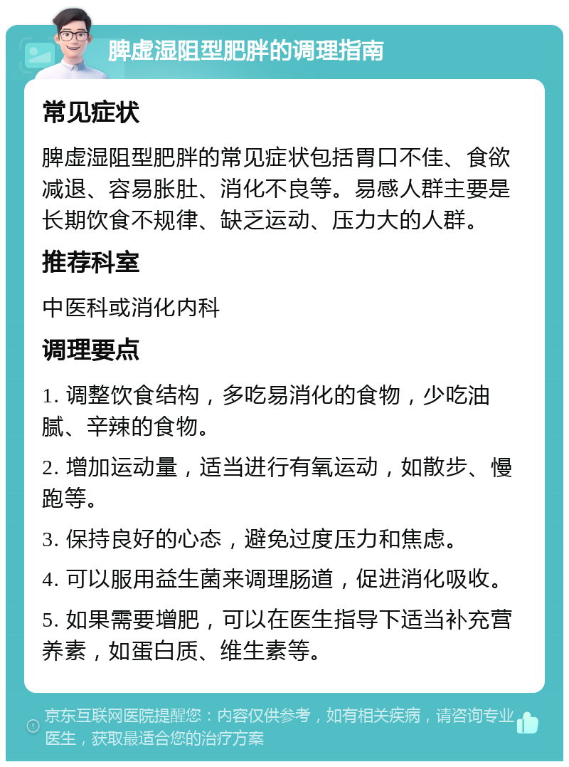 脾虚湿阻型肥胖的调理指南 常见症状 脾虚湿阻型肥胖的常见症状包括胃口不佳、食欲减退、容易胀肚、消化不良等。易感人群主要是长期饮食不规律、缺乏运动、压力大的人群。 推荐科室 中医科或消化内科 调理要点 1. 调整饮食结构，多吃易消化的食物，少吃油腻、辛辣的食物。 2. 增加运动量，适当进行有氧运动，如散步、慢跑等。 3. 保持良好的心态，避免过度压力和焦虑。 4. 可以服用益生菌来调理肠道，促进消化吸收。 5. 如果需要增肥，可以在医生指导下适当补充营养素，如蛋白质、维生素等。