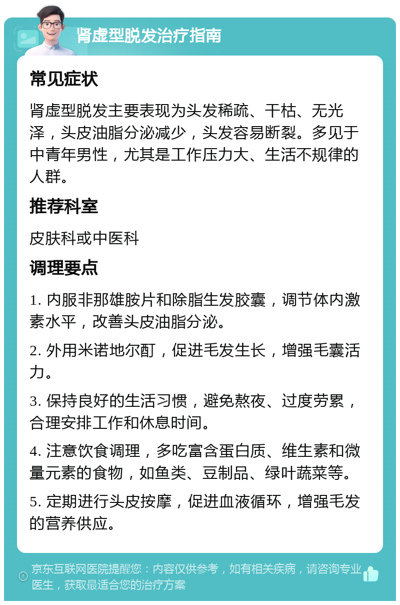 肾虚型脱发治疗指南 常见症状 肾虚型脱发主要表现为头发稀疏、干枯、无光泽，头皮油脂分泌减少，头发容易断裂。多见于中青年男性，尤其是工作压力大、生活不规律的人群。 推荐科室 皮肤科或中医科 调理要点 1. 内服非那雄胺片和除脂生发胶囊，调节体内激素水平，改善头皮油脂分泌。 2. 外用米诺地尔酊，促进毛发生长，增强毛囊活力。 3. 保持良好的生活习惯，避免熬夜、过度劳累，合理安排工作和休息时间。 4. 注意饮食调理，多吃富含蛋白质、维生素和微量元素的食物，如鱼类、豆制品、绿叶蔬菜等。 5. 定期进行头皮按摩，促进血液循环，增强毛发的营养供应。