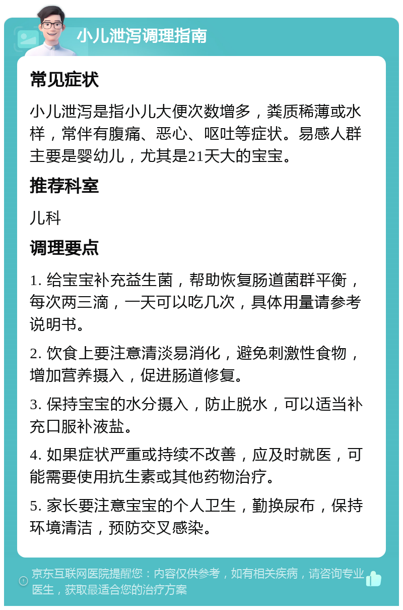 小儿泄泻调理指南 常见症状 小儿泄泻是指小儿大便次数增多，粪质稀薄或水样，常伴有腹痛、恶心、呕吐等症状。易感人群主要是婴幼儿，尤其是21天大的宝宝。 推荐科室 儿科 调理要点 1. 给宝宝补充益生菌，帮助恢复肠道菌群平衡，每次两三滴，一天可以吃几次，具体用量请参考说明书。 2. 饮食上要注意清淡易消化，避免刺激性食物，增加营养摄入，促进肠道修复。 3. 保持宝宝的水分摄入，防止脱水，可以适当补充口服补液盐。 4. 如果症状严重或持续不改善，应及时就医，可能需要使用抗生素或其他药物治疗。 5. 家长要注意宝宝的个人卫生，勤换尿布，保持环境清洁，预防交叉感染。