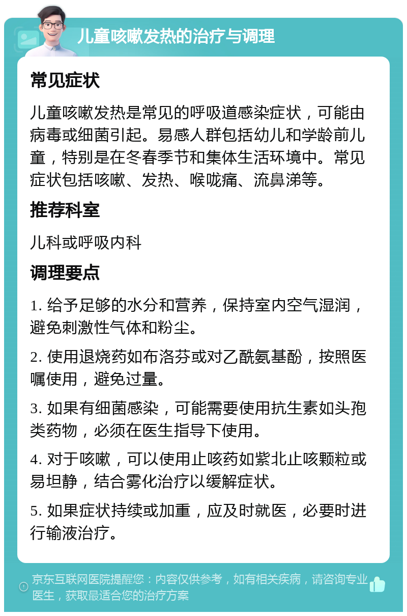 儿童咳嗽发热的治疗与调理 常见症状 儿童咳嗽发热是常见的呼吸道感染症状，可能由病毒或细菌引起。易感人群包括幼儿和学龄前儿童，特别是在冬春季节和集体生活环境中。常见症状包括咳嗽、发热、喉咙痛、流鼻涕等。 推荐科室 儿科或呼吸内科 调理要点 1. 给予足够的水分和营养，保持室内空气湿润，避免刺激性气体和粉尘。 2. 使用退烧药如布洛芬或对乙酰氨基酚，按照医嘱使用，避免过量。 3. 如果有细菌感染，可能需要使用抗生素如头孢类药物，必须在医生指导下使用。 4. 对于咳嗽，可以使用止咳药如紫北止咳颗粒或易坦静，结合雾化治疗以缓解症状。 5. 如果症状持续或加重，应及时就医，必要时进行输液治疗。