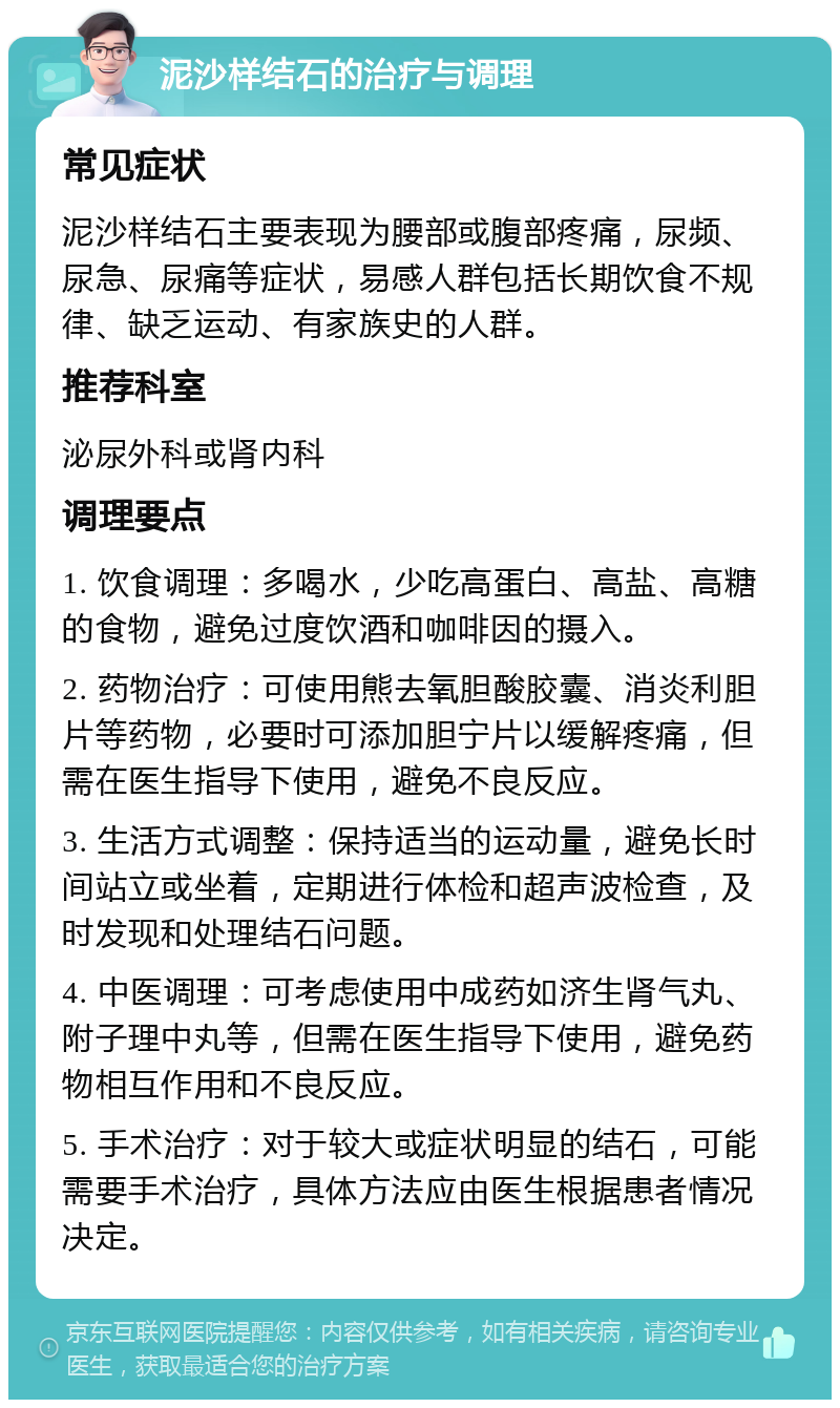 泥沙样结石的治疗与调理 常见症状 泥沙样结石主要表现为腰部或腹部疼痛，尿频、尿急、尿痛等症状，易感人群包括长期饮食不规律、缺乏运动、有家族史的人群。 推荐科室 泌尿外科或肾内科 调理要点 1. 饮食调理：多喝水，少吃高蛋白、高盐、高糖的食物，避免过度饮酒和咖啡因的摄入。 2. 药物治疗：可使用熊去氧胆酸胶囊、消炎利胆片等药物，必要时可添加胆宁片以缓解疼痛，但需在医生指导下使用，避免不良反应。 3. 生活方式调整：保持适当的运动量，避免长时间站立或坐着，定期进行体检和超声波检查，及时发现和处理结石问题。 4. 中医调理：可考虑使用中成药如济生肾气丸、附子理中丸等，但需在医生指导下使用，避免药物相互作用和不良反应。 5. 手术治疗：对于较大或症状明显的结石，可能需要手术治疗，具体方法应由医生根据患者情况决定。