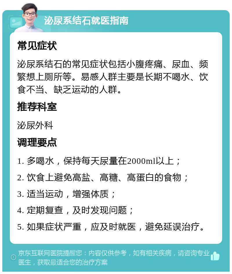 泌尿系结石就医指南 常见症状 泌尿系结石的常见症状包括小腹疼痛、尿血、频繁想上厕所等。易感人群主要是长期不喝水、饮食不当、缺乏运动的人群。 推荐科室 泌尿外科 调理要点 1. 多喝水，保持每天尿量在2000ml以上； 2. 饮食上避免高盐、高糖、高蛋白的食物； 3. 适当运动，增强体质； 4. 定期复查，及时发现问题； 5. 如果症状严重，应及时就医，避免延误治疗。