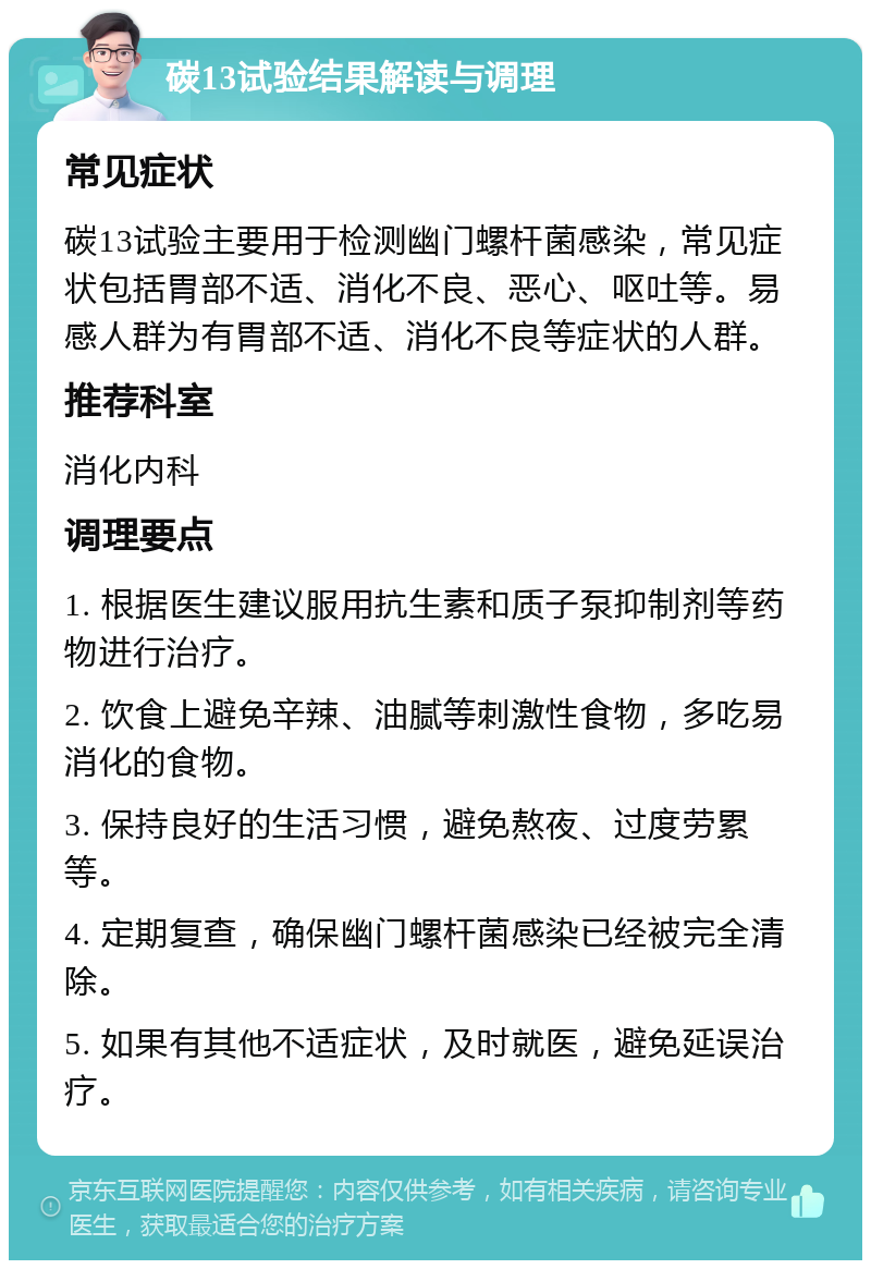 碳13试验结果解读与调理 常见症状 碳13试验主要用于检测幽门螺杆菌感染，常见症状包括胃部不适、消化不良、恶心、呕吐等。易感人群为有胃部不适、消化不良等症状的人群。 推荐科室 消化内科 调理要点 1. 根据医生建议服用抗生素和质子泵抑制剂等药物进行治疗。 2. 饮食上避免辛辣、油腻等刺激性食物，多吃易消化的食物。 3. 保持良好的生活习惯，避免熬夜、过度劳累等。 4. 定期复查，确保幽门螺杆菌感染已经被完全清除。 5. 如果有其他不适症状，及时就医，避免延误治疗。