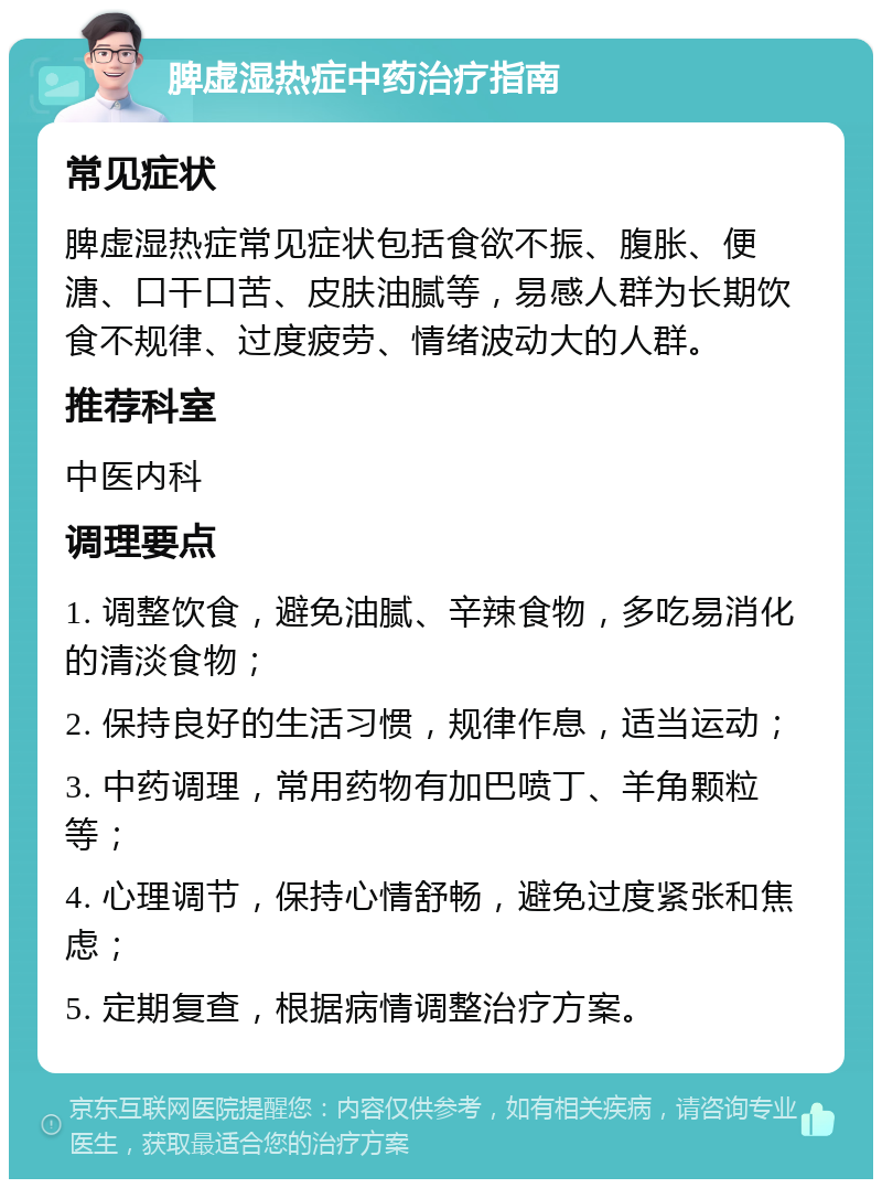 脾虚湿热症中药治疗指南 常见症状 脾虚湿热症常见症状包括食欲不振、腹胀、便溏、口干口苦、皮肤油腻等，易感人群为长期饮食不规律、过度疲劳、情绪波动大的人群。 推荐科室 中医内科 调理要点 1. 调整饮食，避免油腻、辛辣食物，多吃易消化的清淡食物； 2. 保持良好的生活习惯，规律作息，适当运动； 3. 中药调理，常用药物有加巴喷丁、羊角颗粒等； 4. 心理调节，保持心情舒畅，避免过度紧张和焦虑； 5. 定期复查，根据病情调整治疗方案。