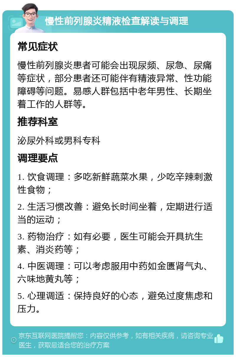 慢性前列腺炎精液检查解读与调理 常见症状 慢性前列腺炎患者可能会出现尿频、尿急、尿痛等症状，部分患者还可能伴有精液异常、性功能障碍等问题。易感人群包括中老年男性、长期坐着工作的人群等。 推荐科室 泌尿外科或男科专科 调理要点 1. 饮食调理：多吃新鲜蔬菜水果，少吃辛辣刺激性食物； 2. 生活习惯改善：避免长时间坐着，定期进行适当的运动； 3. 药物治疗：如有必要，医生可能会开具抗生素、消炎药等； 4. 中医调理：可以考虑服用中药如金匮肾气丸、六味地黄丸等； 5. 心理调适：保持良好的心态，避免过度焦虑和压力。