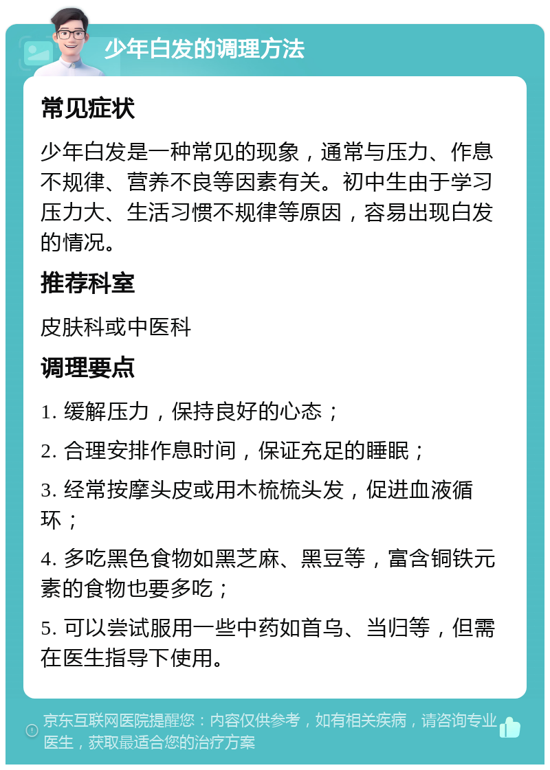 少年白发的调理方法 常见症状 少年白发是一种常见的现象，通常与压力、作息不规律、营养不良等因素有关。初中生由于学习压力大、生活习惯不规律等原因，容易出现白发的情况。 推荐科室 皮肤科或中医科 调理要点 1. 缓解压力，保持良好的心态； 2. 合理安排作息时间，保证充足的睡眠； 3. 经常按摩头皮或用木梳梳头发，促进血液循环； 4. 多吃黑色食物如黑芝麻、黑豆等，富含铜铁元素的食物也要多吃； 5. 可以尝试服用一些中药如首乌、当归等，但需在医生指导下使用。