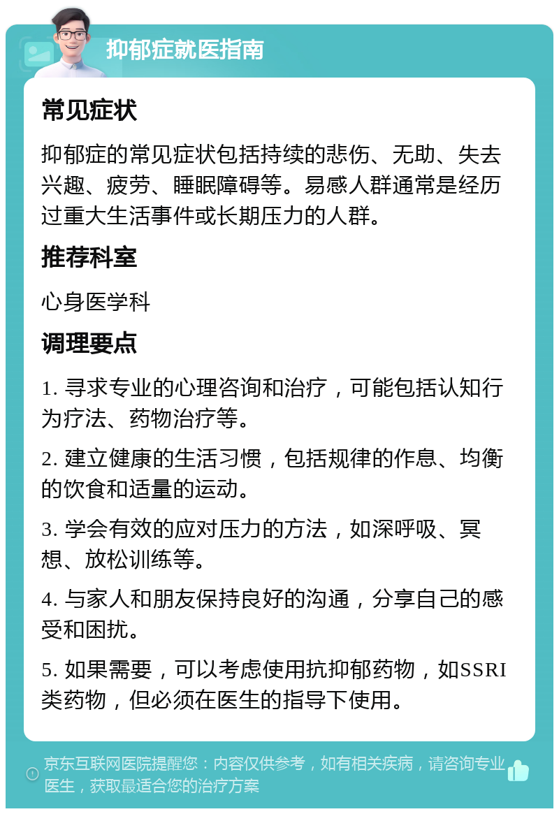 抑郁症就医指南 常见症状 抑郁症的常见症状包括持续的悲伤、无助、失去兴趣、疲劳、睡眠障碍等。易感人群通常是经历过重大生活事件或长期压力的人群。 推荐科室 心身医学科 调理要点 1. 寻求专业的心理咨询和治疗，可能包括认知行为疗法、药物治疗等。 2. 建立健康的生活习惯，包括规律的作息、均衡的饮食和适量的运动。 3. 学会有效的应对压力的方法，如深呼吸、冥想、放松训练等。 4. 与家人和朋友保持良好的沟通，分享自己的感受和困扰。 5. 如果需要，可以考虑使用抗抑郁药物，如SSRI类药物，但必须在医生的指导下使用。