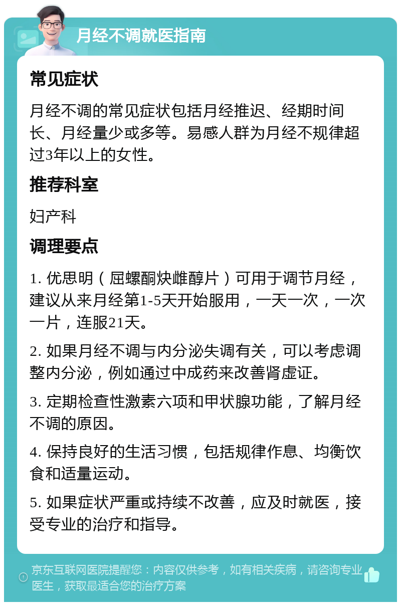 月经不调就医指南 常见症状 月经不调的常见症状包括月经推迟、经期时间长、月经量少或多等。易感人群为月经不规律超过3年以上的女性。 推荐科室 妇产科 调理要点 1. 优思明（屈螺酮炔雌醇片）可用于调节月经，建议从来月经第1-5天开始服用，一天一次，一次一片，连服21天。 2. 如果月经不调与内分泌失调有关，可以考虑调整内分泌，例如通过中成药来改善肾虚证。 3. 定期检查性激素六项和甲状腺功能，了解月经不调的原因。 4. 保持良好的生活习惯，包括规律作息、均衡饮食和适量运动。 5. 如果症状严重或持续不改善，应及时就医，接受专业的治疗和指导。