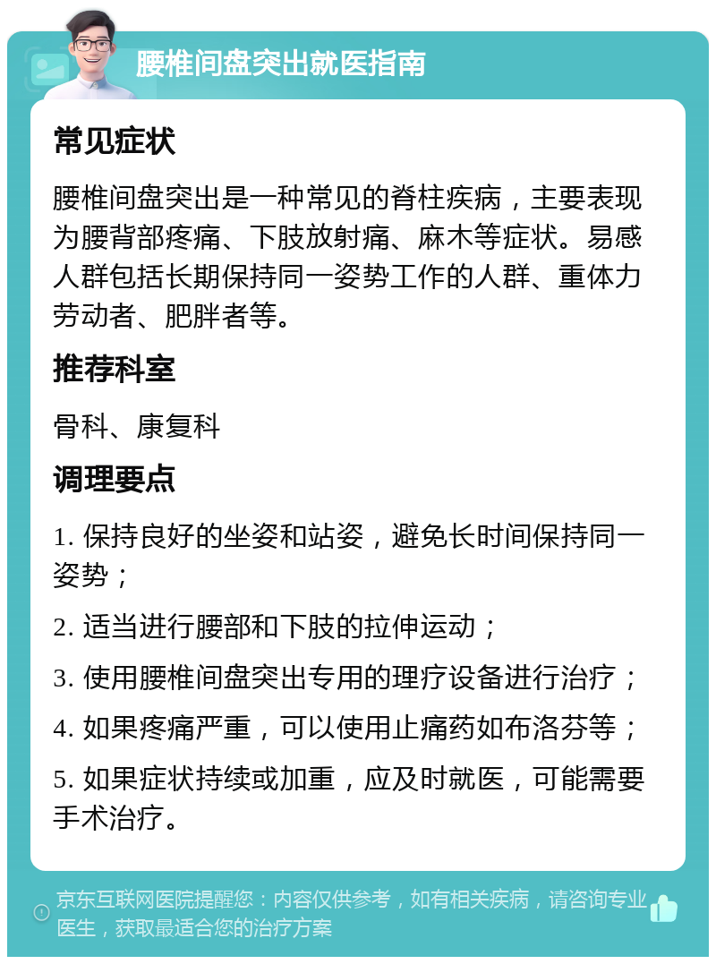 腰椎间盘突出就医指南 常见症状 腰椎间盘突出是一种常见的脊柱疾病，主要表现为腰背部疼痛、下肢放射痛、麻木等症状。易感人群包括长期保持同一姿势工作的人群、重体力劳动者、肥胖者等。 推荐科室 骨科、康复科 调理要点 1. 保持良好的坐姿和站姿，避免长时间保持同一姿势； 2. 适当进行腰部和下肢的拉伸运动； 3. 使用腰椎间盘突出专用的理疗设备进行治疗； 4. 如果疼痛严重，可以使用止痛药如布洛芬等； 5. 如果症状持续或加重，应及时就医，可能需要手术治疗。