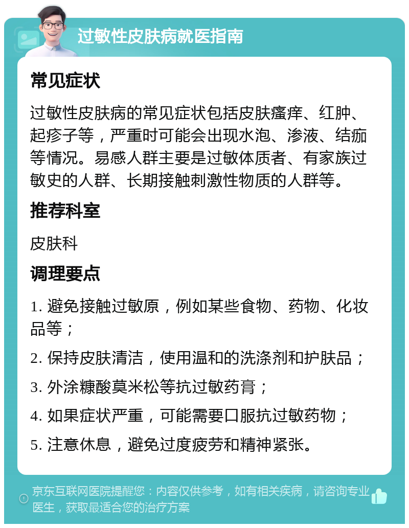 过敏性皮肤病就医指南 常见症状 过敏性皮肤病的常见症状包括皮肤瘙痒、红肿、起疹子等，严重时可能会出现水泡、渗液、结痂等情况。易感人群主要是过敏体质者、有家族过敏史的人群、长期接触刺激性物质的人群等。 推荐科室 皮肤科 调理要点 1. 避免接触过敏原，例如某些食物、药物、化妆品等； 2. 保持皮肤清洁，使用温和的洗涤剂和护肤品； 3. 外涂糠酸莫米松等抗过敏药膏； 4. 如果症状严重，可能需要口服抗过敏药物； 5. 注意休息，避免过度疲劳和精神紧张。