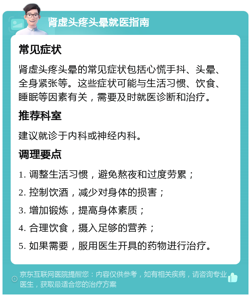 肾虚头疼头晕就医指南 常见症状 肾虚头疼头晕的常见症状包括心慌手抖、头晕、全身紧张等。这些症状可能与生活习惯、饮食、睡眠等因素有关，需要及时就医诊断和治疗。 推荐科室 建议就诊于内科或神经内科。 调理要点 1. 调整生活习惯，避免熬夜和过度劳累； 2. 控制饮酒，减少对身体的损害； 3. 增加锻炼，提高身体素质； 4. 合理饮食，摄入足够的营养； 5. 如果需要，服用医生开具的药物进行治疗。