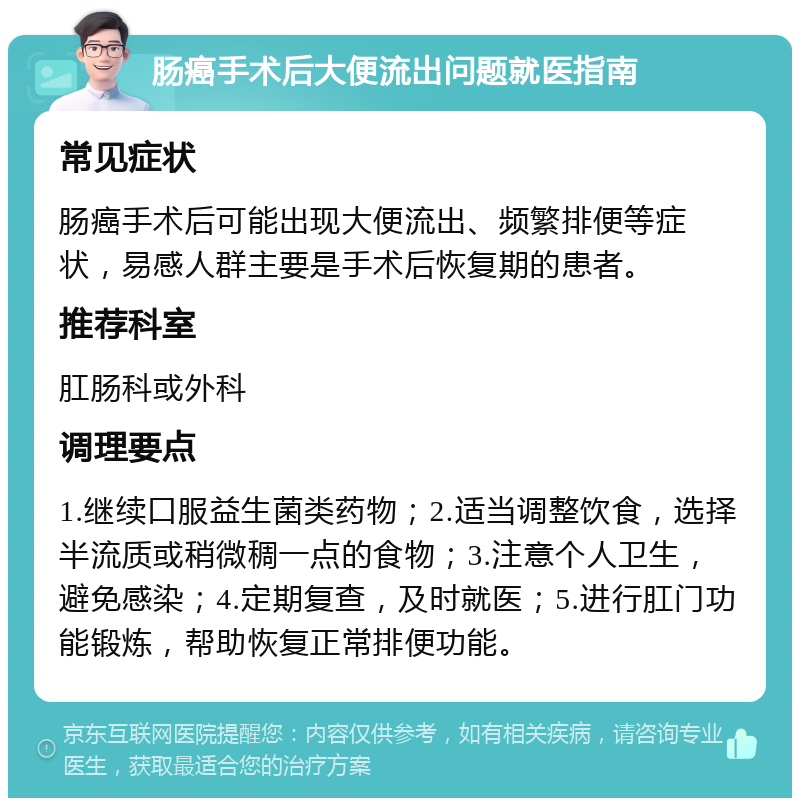 肠癌手术后大便流出问题就医指南 常见症状 肠癌手术后可能出现大便流出、频繁排便等症状，易感人群主要是手术后恢复期的患者。 推荐科室 肛肠科或外科 调理要点 1.继续口服益生菌类药物；2.适当调整饮食，选择半流质或稍微稠一点的食物；3.注意个人卫生，避免感染；4.定期复查，及时就医；5.进行肛门功能锻炼，帮助恢复正常排便功能。