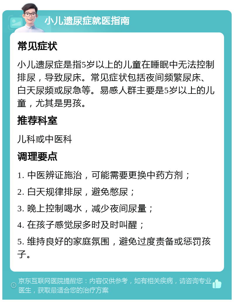 小儿遗尿症就医指南 常见症状 小儿遗尿症是指5岁以上的儿童在睡眠中无法控制排尿，导致尿床。常见症状包括夜间频繁尿床、白天尿频或尿急等。易感人群主要是5岁以上的儿童，尤其是男孩。 推荐科室 儿科或中医科 调理要点 1. 中医辨证施治，可能需要更换中药方剂； 2. 白天规律排尿，避免憋尿； 3. 晚上控制喝水，减少夜间尿量； 4. 在孩子感觉尿多时及时叫醒； 5. 维持良好的家庭氛围，避免过度责备或惩罚孩子。