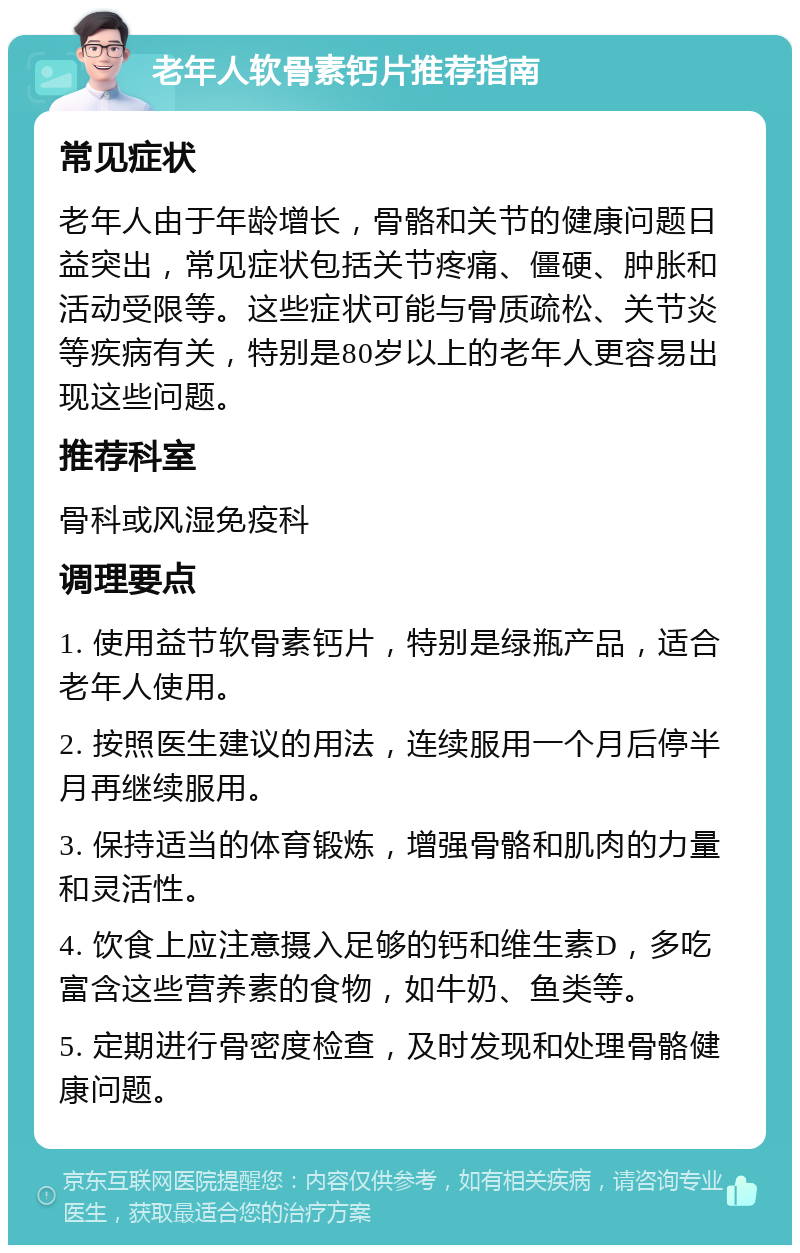 老年人软骨素钙片推荐指南 常见症状 老年人由于年龄增长，骨骼和关节的健康问题日益突出，常见症状包括关节疼痛、僵硬、肿胀和活动受限等。这些症状可能与骨质疏松、关节炎等疾病有关，特别是80岁以上的老年人更容易出现这些问题。 推荐科室 骨科或风湿免疫科 调理要点 1. 使用益节软骨素钙片，特别是绿瓶产品，适合老年人使用。 2. 按照医生建议的用法，连续服用一个月后停半月再继续服用。 3. 保持适当的体育锻炼，增强骨骼和肌肉的力量和灵活性。 4. 饮食上应注意摄入足够的钙和维生素D，多吃富含这些营养素的食物，如牛奶、鱼类等。 5. 定期进行骨密度检查，及时发现和处理骨骼健康问题。