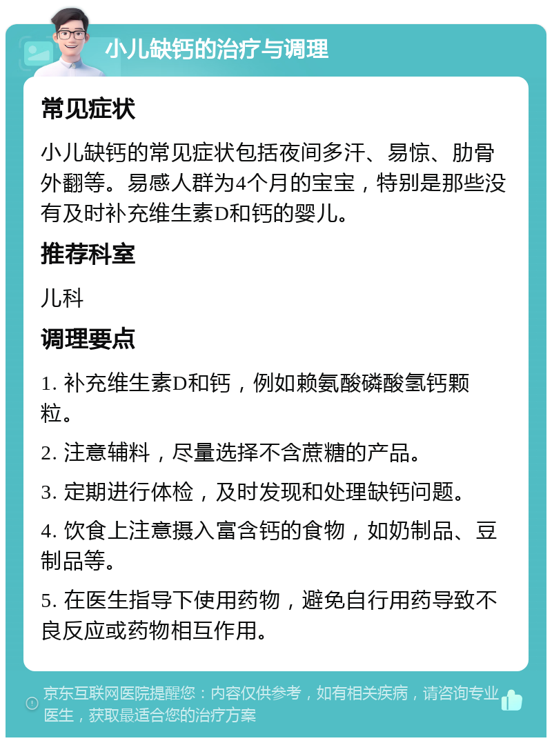 小儿缺钙的治疗与调理 常见症状 小儿缺钙的常见症状包括夜间多汗、易惊、肋骨外翻等。易感人群为4个月的宝宝，特别是那些没有及时补充维生素D和钙的婴儿。 推荐科室 儿科 调理要点 1. 补充维生素D和钙，例如赖氨酸磷酸氢钙颗粒。 2. 注意辅料，尽量选择不含蔗糖的产品。 3. 定期进行体检，及时发现和处理缺钙问题。 4. 饮食上注意摄入富含钙的食物，如奶制品、豆制品等。 5. 在医生指导下使用药物，避免自行用药导致不良反应或药物相互作用。