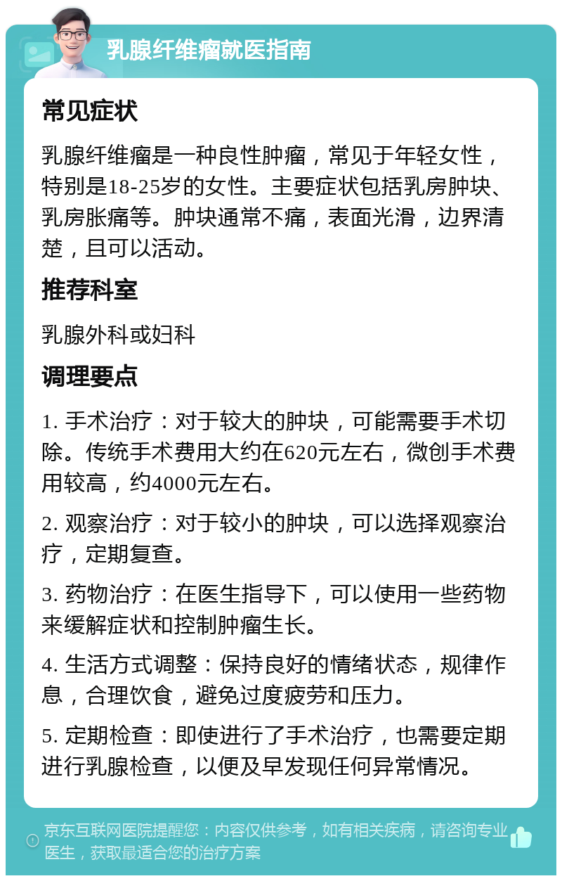 乳腺纤维瘤就医指南 常见症状 乳腺纤维瘤是一种良性肿瘤，常见于年轻女性，特别是18-25岁的女性。主要症状包括乳房肿块、乳房胀痛等。肿块通常不痛，表面光滑，边界清楚，且可以活动。 推荐科室 乳腺外科或妇科 调理要点 1. 手术治疗：对于较大的肿块，可能需要手术切除。传统手术费用大约在620元左右，微创手术费用较高，约4000元左右。 2. 观察治疗：对于较小的肿块，可以选择观察治疗，定期复查。 3. 药物治疗：在医生指导下，可以使用一些药物来缓解症状和控制肿瘤生长。 4. 生活方式调整：保持良好的情绪状态，规律作息，合理饮食，避免过度疲劳和压力。 5. 定期检查：即使进行了手术治疗，也需要定期进行乳腺检查，以便及早发现任何异常情况。