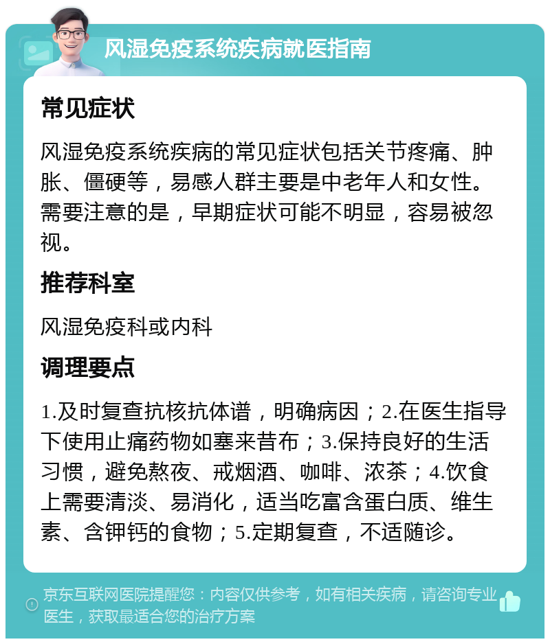 风湿免疫系统疾病就医指南 常见症状 风湿免疫系统疾病的常见症状包括关节疼痛、肿胀、僵硬等，易感人群主要是中老年人和女性。需要注意的是，早期症状可能不明显，容易被忽视。 推荐科室 风湿免疫科或内科 调理要点 1.及时复查抗核抗体谱，明确病因；2.在医生指导下使用止痛药物如塞来昔布；3.保持良好的生活习惯，避免熬夜、戒烟酒、咖啡、浓茶；4.饮食上需要清淡、易消化，适当吃富含蛋白质、维生素、含钾钙的食物；5.定期复查，不适随诊。