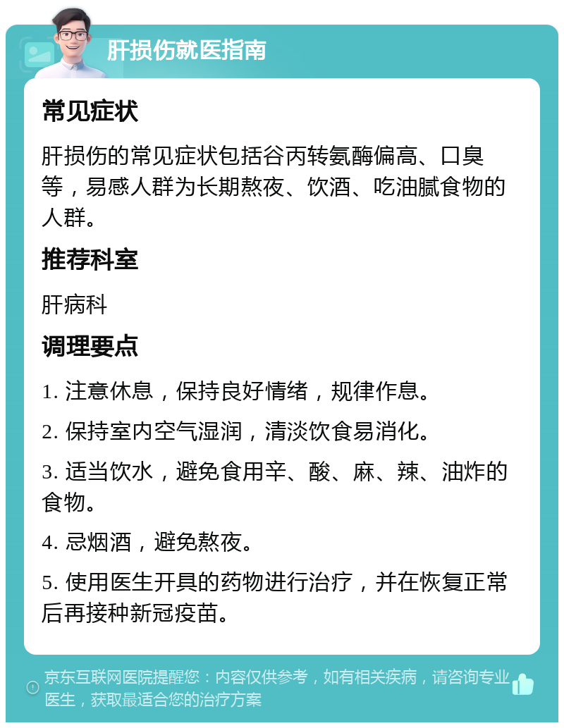 肝损伤就医指南 常见症状 肝损伤的常见症状包括谷丙转氨酶偏高、口臭等，易感人群为长期熬夜、饮酒、吃油腻食物的人群。 推荐科室 肝病科 调理要点 1. 注意休息，保持良好情绪，规律作息。 2. 保持室内空气湿润，清淡饮食易消化。 3. 适当饮水，避免食用辛、酸、麻、辣、油炸的食物。 4. 忌烟酒，避免熬夜。 5. 使用医生开具的药物进行治疗，并在恢复正常后再接种新冠疫苗。