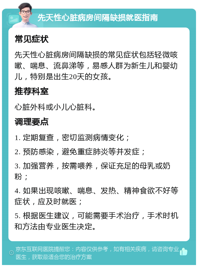 先天性心脏病房间隔缺损就医指南 常见症状 先天性心脏病房间隔缺损的常见症状包括轻微咳嗽、喘息、流鼻涕等，易感人群为新生儿和婴幼儿，特别是出生20天的女孩。 推荐科室 心脏外科或小儿心脏科。 调理要点 1. 定期复查，密切监测病情变化； 2. 预防感染，避免重症肺炎等并发症； 3. 加强营养，按需喂养，保证充足的母乳或奶粉； 4. 如果出现咳嗽、喘息、发热、精神食欲不好等症状，应及时就医； 5. 根据医生建议，可能需要手术治疗，手术时机和方法由专业医生决定。