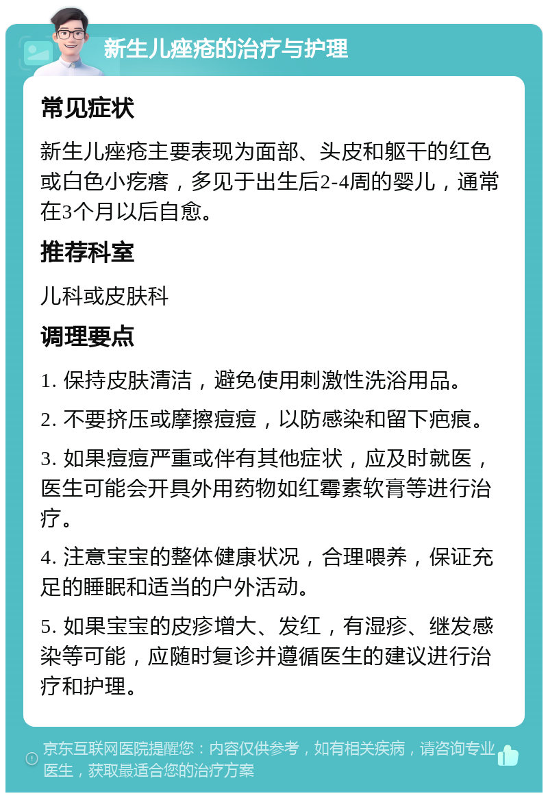 新生儿痤疮的治疗与护理 常见症状 新生儿痤疮主要表现为面部、头皮和躯干的红色或白色小疙瘩，多见于出生后2-4周的婴儿，通常在3个月以后自愈。 推荐科室 儿科或皮肤科 调理要点 1. 保持皮肤清洁，避免使用刺激性洗浴用品。 2. 不要挤压或摩擦痘痘，以防感染和留下疤痕。 3. 如果痘痘严重或伴有其他症状，应及时就医，医生可能会开具外用药物如红霉素软膏等进行治疗。 4. 注意宝宝的整体健康状况，合理喂养，保证充足的睡眠和适当的户外活动。 5. 如果宝宝的皮疹增大、发红，有湿疹、继发感染等可能，应随时复诊并遵循医生的建议进行治疗和护理。