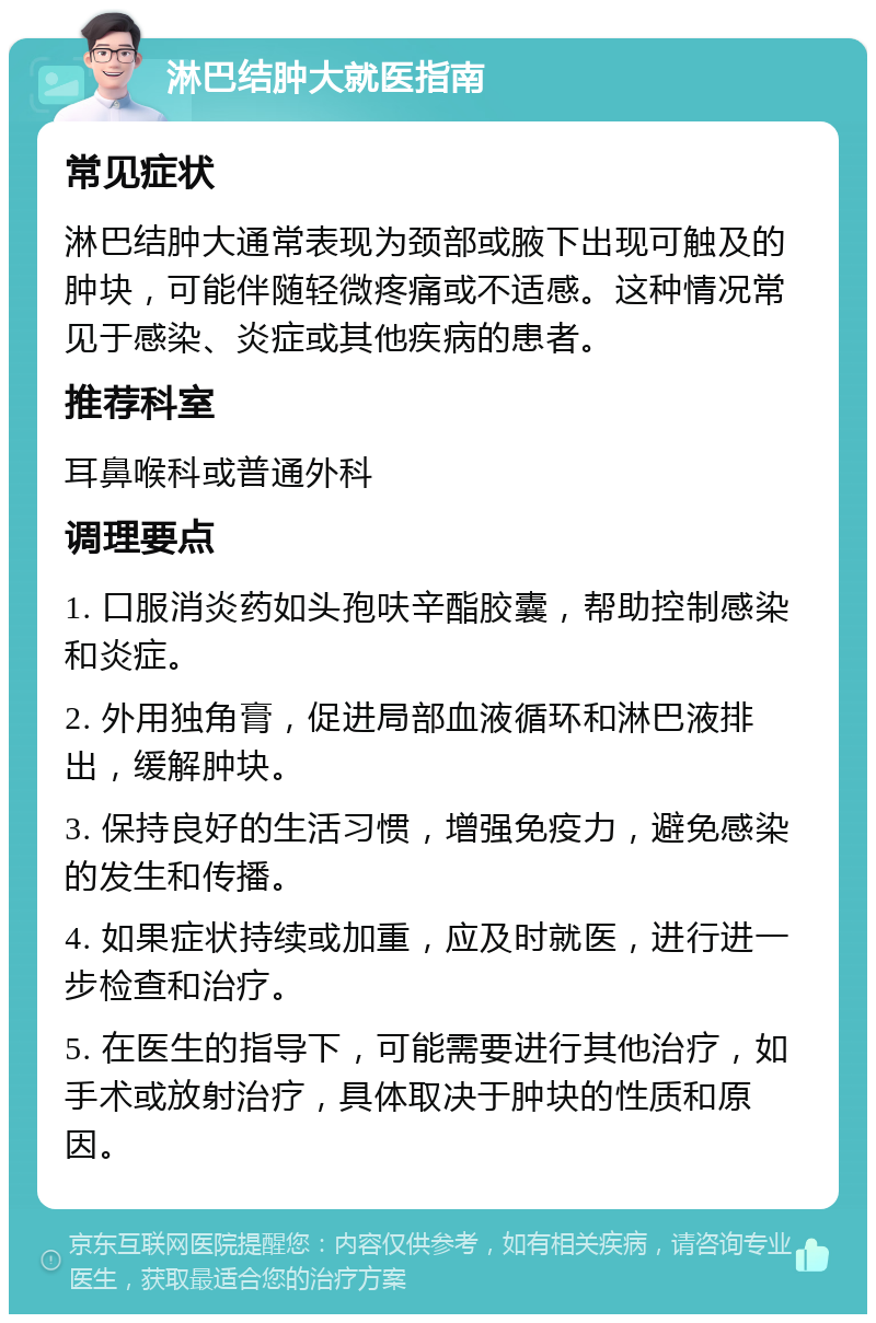 淋巴结肿大就医指南 常见症状 淋巴结肿大通常表现为颈部或腋下出现可触及的肿块，可能伴随轻微疼痛或不适感。这种情况常见于感染、炎症或其他疾病的患者。 推荐科室 耳鼻喉科或普通外科 调理要点 1. 口服消炎药如头孢呋辛酯胶囊，帮助控制感染和炎症。 2. 外用独角膏，促进局部血液循环和淋巴液排出，缓解肿块。 3. 保持良好的生活习惯，增强免疫力，避免感染的发生和传播。 4. 如果症状持续或加重，应及时就医，进行进一步检查和治疗。 5. 在医生的指导下，可能需要进行其他治疗，如手术或放射治疗，具体取决于肿块的性质和原因。