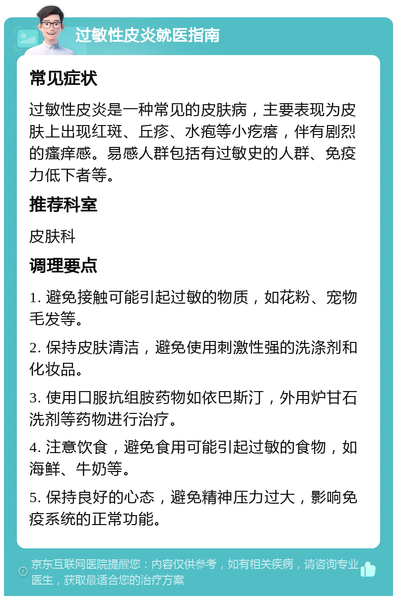 过敏性皮炎就医指南 常见症状 过敏性皮炎是一种常见的皮肤病，主要表现为皮肤上出现红斑、丘疹、水疱等小疙瘩，伴有剧烈的瘙痒感。易感人群包括有过敏史的人群、免疫力低下者等。 推荐科室 皮肤科 调理要点 1. 避免接触可能引起过敏的物质，如花粉、宠物毛发等。 2. 保持皮肤清洁，避免使用刺激性强的洗涤剂和化妆品。 3. 使用口服抗组胺药物如依巴斯汀，外用炉甘石洗剂等药物进行治疗。 4. 注意饮食，避免食用可能引起过敏的食物，如海鲜、牛奶等。 5. 保持良好的心态，避免精神压力过大，影响免疫系统的正常功能。