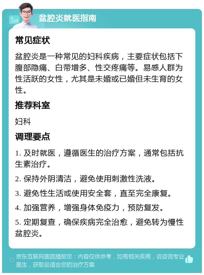 盆腔炎就医指南 常见症状 盆腔炎是一种常见的妇科疾病，主要症状包括下腹部隐痛、白带增多、性交疼痛等。易感人群为性活跃的女性，尤其是未婚或已婚但未生育的女性。 推荐科室 妇科 调理要点 1. 及时就医，遵循医生的治疗方案，通常包括抗生素治疗。 2. 保持外阴清洁，避免使用刺激性洗液。 3. 避免性生活或使用安全套，直至完全康复。 4. 加强营养，增强身体免疫力，预防复发。 5. 定期复查，确保疾病完全治愈，避免转为慢性盆腔炎。