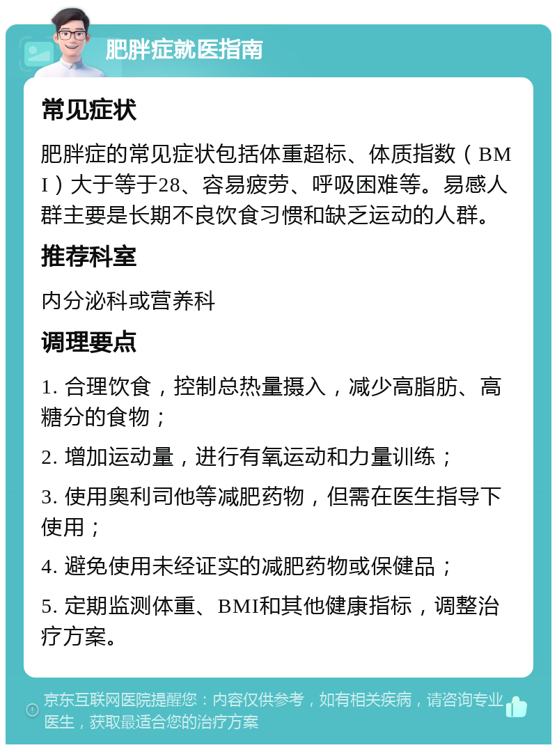 肥胖症就医指南 常见症状 肥胖症的常见症状包括体重超标、体质指数（BMI）大于等于28、容易疲劳、呼吸困难等。易感人群主要是长期不良饮食习惯和缺乏运动的人群。 推荐科室 内分泌科或营养科 调理要点 1. 合理饮食，控制总热量摄入，减少高脂肪、高糖分的食物； 2. 增加运动量，进行有氧运动和力量训练； 3. 使用奥利司他等减肥药物，但需在医生指导下使用； 4. 避免使用未经证实的减肥药物或保健品； 5. 定期监测体重、BMI和其他健康指标，调整治疗方案。