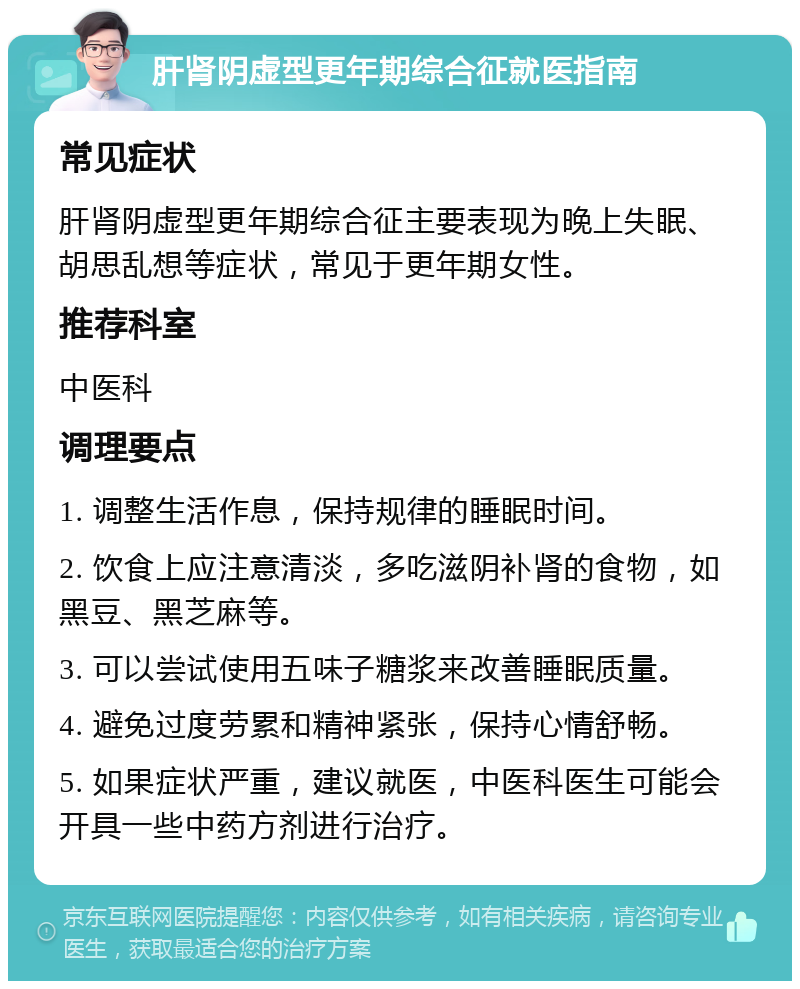 肝肾阴虚型更年期综合征就医指南 常见症状 肝肾阴虚型更年期综合征主要表现为晚上失眠、胡思乱想等症状，常见于更年期女性。 推荐科室 中医科 调理要点 1. 调整生活作息，保持规律的睡眠时间。 2. 饮食上应注意清淡，多吃滋阴补肾的食物，如黑豆、黑芝麻等。 3. 可以尝试使用五味子糖浆来改善睡眠质量。 4. 避免过度劳累和精神紧张，保持心情舒畅。 5. 如果症状严重，建议就医，中医科医生可能会开具一些中药方剂进行治疗。