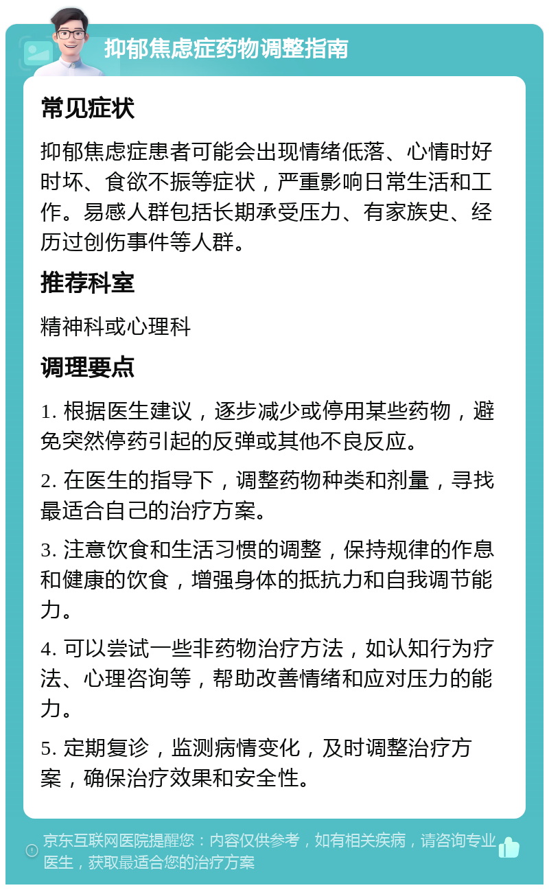 抑郁焦虑症药物调整指南 常见症状 抑郁焦虑症患者可能会出现情绪低落、心情时好时坏、食欲不振等症状，严重影响日常生活和工作。易感人群包括长期承受压力、有家族史、经历过创伤事件等人群。 推荐科室 精神科或心理科 调理要点 1. 根据医生建议，逐步减少或停用某些药物，避免突然停药引起的反弹或其他不良反应。 2. 在医生的指导下，调整药物种类和剂量，寻找最适合自己的治疗方案。 3. 注意饮食和生活习惯的调整，保持规律的作息和健康的饮食，增强身体的抵抗力和自我调节能力。 4. 可以尝试一些非药物治疗方法，如认知行为疗法、心理咨询等，帮助改善情绪和应对压力的能力。 5. 定期复诊，监测病情变化，及时调整治疗方案，确保治疗效果和安全性。