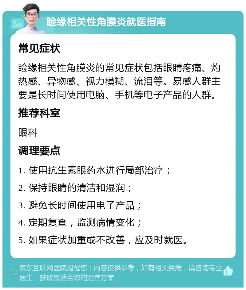 睑缘相关性角膜炎就医指南 常见症状 睑缘相关性角膜炎的常见症状包括眼睛疼痛、灼热感、异物感、视力模糊、流泪等。易感人群主要是长时间使用电脑、手机等电子产品的人群。 推荐科室 眼科 调理要点 1. 使用抗生素眼药水进行局部治疗； 2. 保持眼睛的清洁和湿润； 3. 避免长时间使用电子产品； 4. 定期复查，监测病情变化； 5. 如果症状加重或不改善，应及时就医。