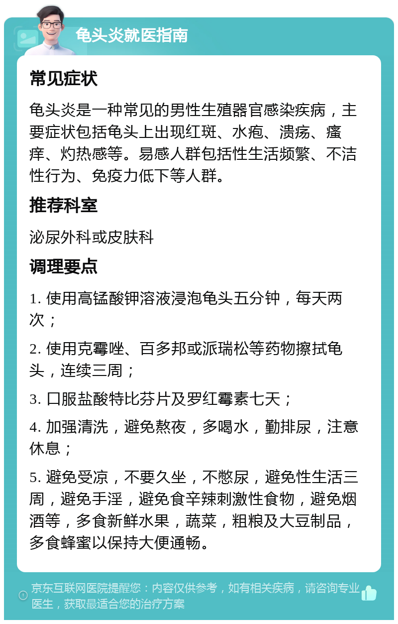 龟头炎就医指南 常见症状 龟头炎是一种常见的男性生殖器官感染疾病，主要症状包括龟头上出现红斑、水疱、溃疡、瘙痒、灼热感等。易感人群包括性生活频繁、不洁性行为、免疫力低下等人群。 推荐科室 泌尿外科或皮肤科 调理要点 1. 使用高锰酸钾溶液浸泡龟头五分钟，每天两次； 2. 使用克霉唑、百多邦或派瑞松等药物擦拭龟头，连续三周； 3. 口服盐酸特比芬片及罗红霉素七天； 4. 加强清洗，避免熬夜，多喝水，勤排尿，注意休息； 5. 避免受凉，不要久坐，不憋尿，避免性生活三周，避免手淫，避免食辛辣刺激性食物，避免烟酒等，多食新鲜水果，蔬菜，粗粮及大豆制品，多食蜂蜜以保持大便通畅。