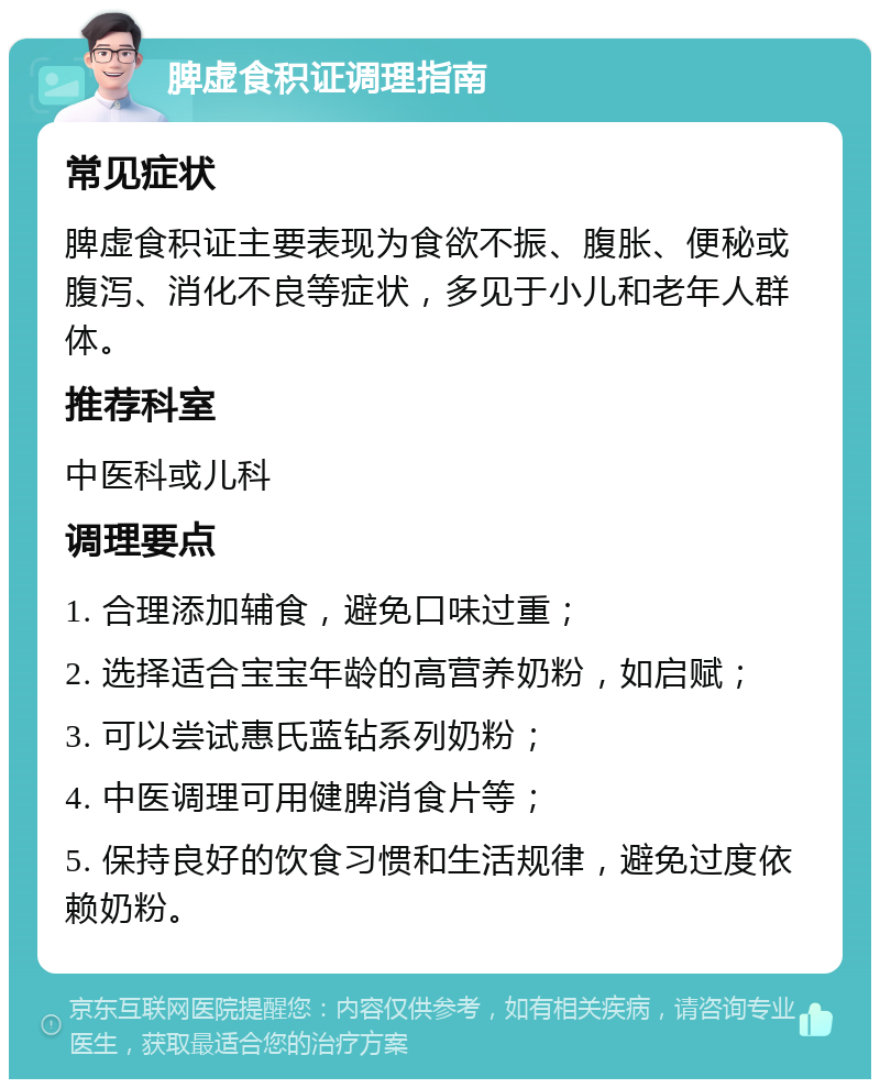 脾虚食积证调理指南 常见症状 脾虚食积证主要表现为食欲不振、腹胀、便秘或腹泻、消化不良等症状，多见于小儿和老年人群体。 推荐科室 中医科或儿科 调理要点 1. 合理添加辅食，避免口味过重； 2. 选择适合宝宝年龄的高营养奶粉，如启赋； 3. 可以尝试惠氏蓝钻系列奶粉； 4. 中医调理可用健脾消食片等； 5. 保持良好的饮食习惯和生活规律，避免过度依赖奶粉。