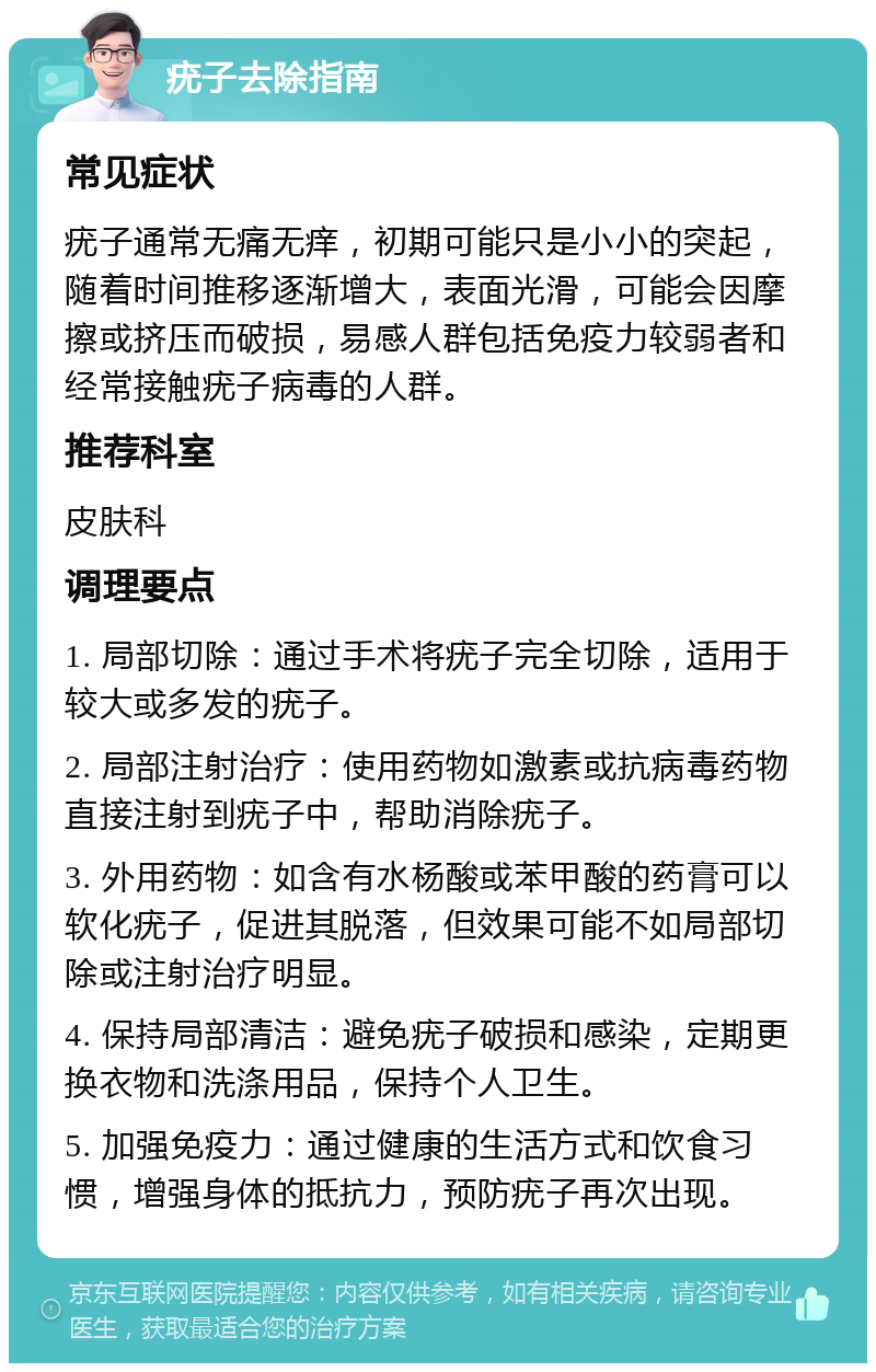 疣子去除指南 常见症状 疣子通常无痛无痒，初期可能只是小小的突起，随着时间推移逐渐增大，表面光滑，可能会因摩擦或挤压而破损，易感人群包括免疫力较弱者和经常接触疣子病毒的人群。 推荐科室 皮肤科 调理要点 1. 局部切除：通过手术将疣子完全切除，适用于较大或多发的疣子。 2. 局部注射治疗：使用药物如激素或抗病毒药物直接注射到疣子中，帮助消除疣子。 3. 外用药物：如含有水杨酸或苯甲酸的药膏可以软化疣子，促进其脱落，但效果可能不如局部切除或注射治疗明显。 4. 保持局部清洁：避免疣子破损和感染，定期更换衣物和洗涤用品，保持个人卫生。 5. 加强免疫力：通过健康的生活方式和饮食习惯，增强身体的抵抗力，预防疣子再次出现。