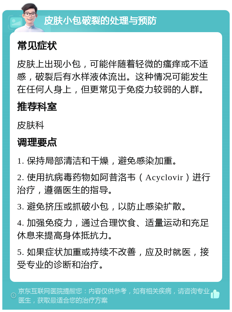 皮肤小包破裂的处理与预防 常见症状 皮肤上出现小包，可能伴随着轻微的瘙痒或不适感，破裂后有水样液体流出。这种情况可能发生在任何人身上，但更常见于免疫力较弱的人群。 推荐科室 皮肤科 调理要点 1. 保持局部清洁和干燥，避免感染加重。 2. 使用抗病毒药物如阿昔洛韦（Acyclovir）进行治疗，遵循医生的指导。 3. 避免挤压或抓破小包，以防止感染扩散。 4. 加强免疫力，通过合理饮食、适量运动和充足休息来提高身体抵抗力。 5. 如果症状加重或持续不改善，应及时就医，接受专业的诊断和治疗。