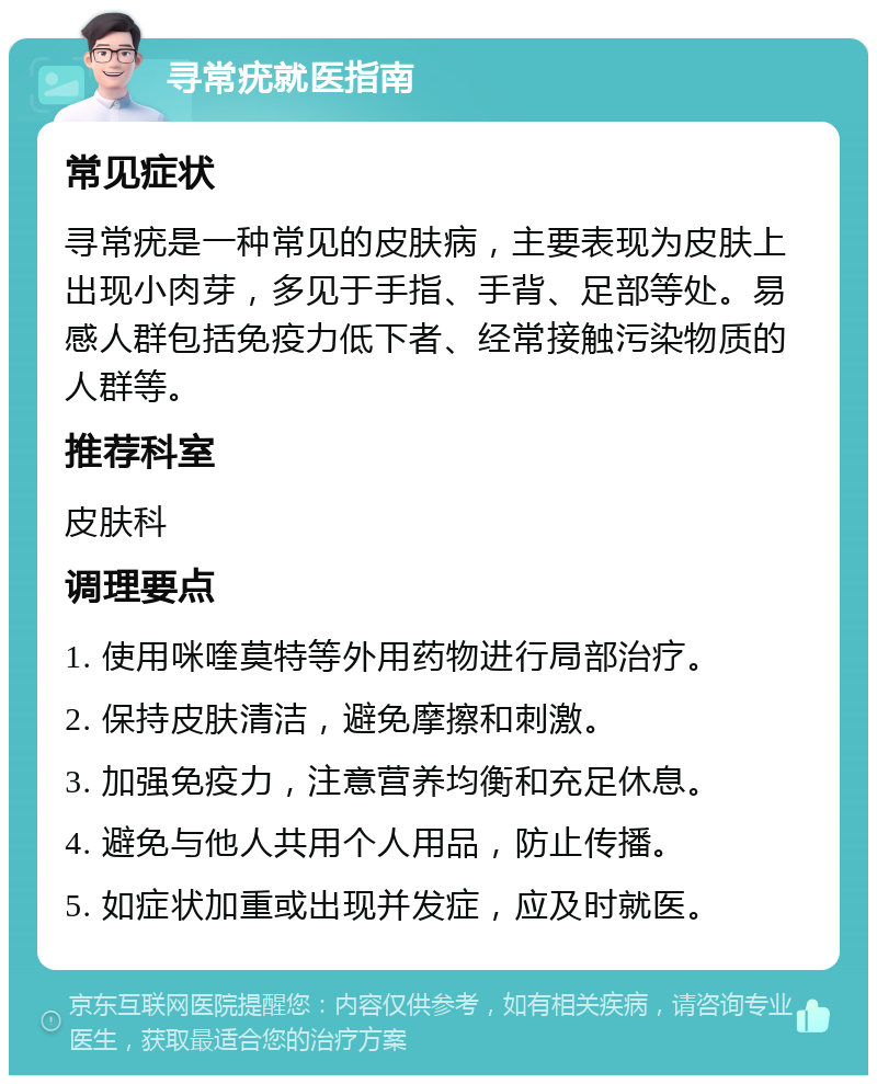 寻常疣就医指南 常见症状 寻常疣是一种常见的皮肤病，主要表现为皮肤上出现小肉芽，多见于手指、手背、足部等处。易感人群包括免疫力低下者、经常接触污染物质的人群等。 推荐科室 皮肤科 调理要点 1. 使用咪喹莫特等外用药物进行局部治疗。 2. 保持皮肤清洁，避免摩擦和刺激。 3. 加强免疫力，注意营养均衡和充足休息。 4. 避免与他人共用个人用品，防止传播。 5. 如症状加重或出现并发症，应及时就医。