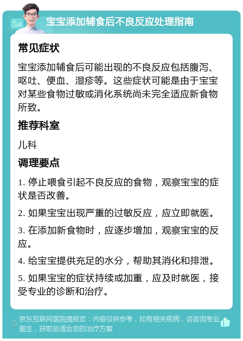 宝宝添加辅食后不良反应处理指南 常见症状 宝宝添加辅食后可能出现的不良反应包括腹泻、呕吐、便血、湿疹等。这些症状可能是由于宝宝对某些食物过敏或消化系统尚未完全适应新食物所致。 推荐科室 儿科 调理要点 1. 停止喂食引起不良反应的食物，观察宝宝的症状是否改善。 2. 如果宝宝出现严重的过敏反应，应立即就医。 3. 在添加新食物时，应逐步增加，观察宝宝的反应。 4. 给宝宝提供充足的水分，帮助其消化和排泄。 5. 如果宝宝的症状持续或加重，应及时就医，接受专业的诊断和治疗。