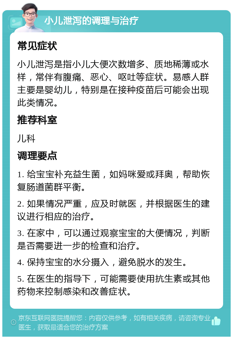 小儿泄泻的调理与治疗 常见症状 小儿泄泻是指小儿大便次数增多、质地稀薄或水样，常伴有腹痛、恶心、呕吐等症状。易感人群主要是婴幼儿，特别是在接种疫苗后可能会出现此类情况。 推荐科室 儿科 调理要点 1. 给宝宝补充益生菌，如妈咪爱或拜奥，帮助恢复肠道菌群平衡。 2. 如果情况严重，应及时就医，并根据医生的建议进行相应的治疗。 3. 在家中，可以通过观察宝宝的大便情况，判断是否需要进一步的检查和治疗。 4. 保持宝宝的水分摄入，避免脱水的发生。 5. 在医生的指导下，可能需要使用抗生素或其他药物来控制感染和改善症状。