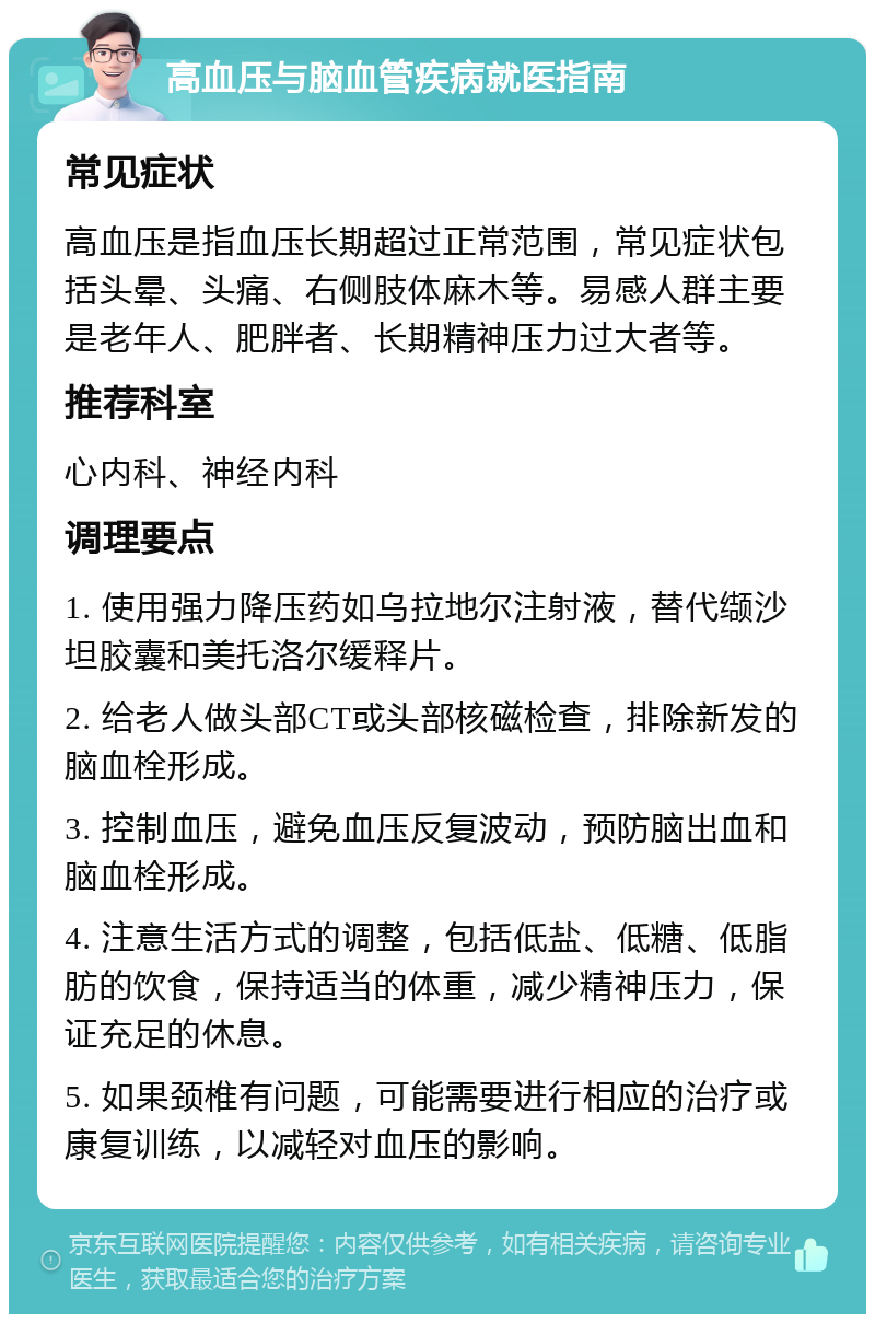 高血压与脑血管疾病就医指南 常见症状 高血压是指血压长期超过正常范围，常见症状包括头晕、头痛、右侧肢体麻木等。易感人群主要是老年人、肥胖者、长期精神压力过大者等。 推荐科室 心内科、神经内科 调理要点 1. 使用强力降压药如乌拉地尔注射液，替代缬沙坦胶囊和美托洛尔缓释片。 2. 给老人做头部CT或头部核磁检查，排除新发的脑血栓形成。 3. 控制血压，避免血压反复波动，预防脑出血和脑血栓形成。 4. 注意生活方式的调整，包括低盐、低糖、低脂肪的饮食，保持适当的体重，减少精神压力，保证充足的休息。 5. 如果颈椎有问题，可能需要进行相应的治疗或康复训练，以减轻对血压的影响。