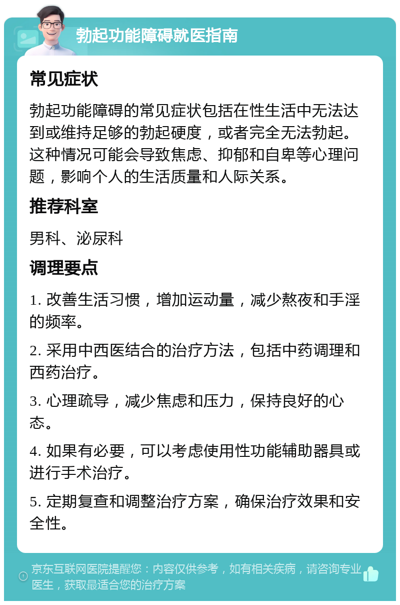 勃起功能障碍就医指南 常见症状 勃起功能障碍的常见症状包括在性生活中无法达到或维持足够的勃起硬度，或者完全无法勃起。这种情况可能会导致焦虑、抑郁和自卑等心理问题，影响个人的生活质量和人际关系。 推荐科室 男科、泌尿科 调理要点 1. 改善生活习惯，增加运动量，减少熬夜和手淫的频率。 2. 采用中西医结合的治疗方法，包括中药调理和西药治疗。 3. 心理疏导，减少焦虑和压力，保持良好的心态。 4. 如果有必要，可以考虑使用性功能辅助器具或进行手术治疗。 5. 定期复查和调整治疗方案，确保治疗效果和安全性。