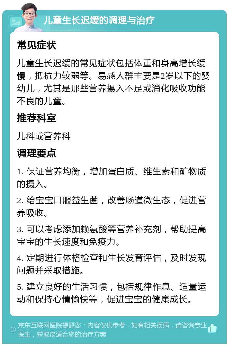 儿童生长迟缓的调理与治疗 常见症状 儿童生长迟缓的常见症状包括体重和身高增长缓慢，抵抗力较弱等。易感人群主要是2岁以下的婴幼儿，尤其是那些营养摄入不足或消化吸收功能不良的儿童。 推荐科室 儿科或营养科 调理要点 1. 保证营养均衡，增加蛋白质、维生素和矿物质的摄入。 2. 给宝宝口服益生菌，改善肠道微生态，促进营养吸收。 3. 可以考虑添加赖氨酸等营养补充剂，帮助提高宝宝的生长速度和免疫力。 4. 定期进行体格检查和生长发育评估，及时发现问题并采取措施。 5. 建立良好的生活习惯，包括规律作息、适量运动和保持心情愉快等，促进宝宝的健康成长。