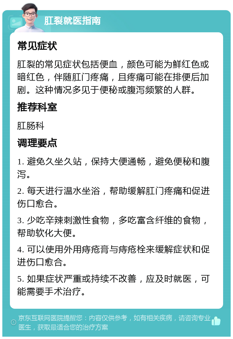 肛裂就医指南 常见症状 肛裂的常见症状包括便血，颜色可能为鲜红色或暗红色，伴随肛门疼痛，且疼痛可能在排便后加剧。这种情况多见于便秘或腹泻频繁的人群。 推荐科室 肛肠科 调理要点 1. 避免久坐久站，保持大便通畅，避免便秘和腹泻。 2. 每天进行温水坐浴，帮助缓解肛门疼痛和促进伤口愈合。 3. 少吃辛辣刺激性食物，多吃富含纤维的食物，帮助软化大便。 4. 可以使用外用痔疮膏与痔疮栓来缓解症状和促进伤口愈合。 5. 如果症状严重或持续不改善，应及时就医，可能需要手术治疗。