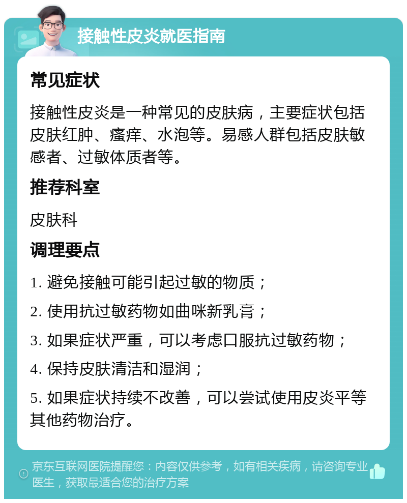 接触性皮炎就医指南 常见症状 接触性皮炎是一种常见的皮肤病，主要症状包括皮肤红肿、瘙痒、水泡等。易感人群包括皮肤敏感者、过敏体质者等。 推荐科室 皮肤科 调理要点 1. 避免接触可能引起过敏的物质； 2. 使用抗过敏药物如曲咪新乳膏； 3. 如果症状严重，可以考虑口服抗过敏药物； 4. 保持皮肤清洁和湿润； 5. 如果症状持续不改善，可以尝试使用皮炎平等其他药物治疗。