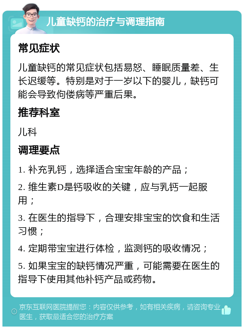 儿童缺钙的治疗与调理指南 常见症状 儿童缺钙的常见症状包括易怒、睡眠质量差、生长迟缓等。特别是对于一岁以下的婴儿，缺钙可能会导致佝偻病等严重后果。 推荐科室 儿科 调理要点 1. 补充乳钙，选择适合宝宝年龄的产品； 2. 维生素D是钙吸收的关键，应与乳钙一起服用； 3. 在医生的指导下，合理安排宝宝的饮食和生活习惯； 4. 定期带宝宝进行体检，监测钙的吸收情况； 5. 如果宝宝的缺钙情况严重，可能需要在医生的指导下使用其他补钙产品或药物。