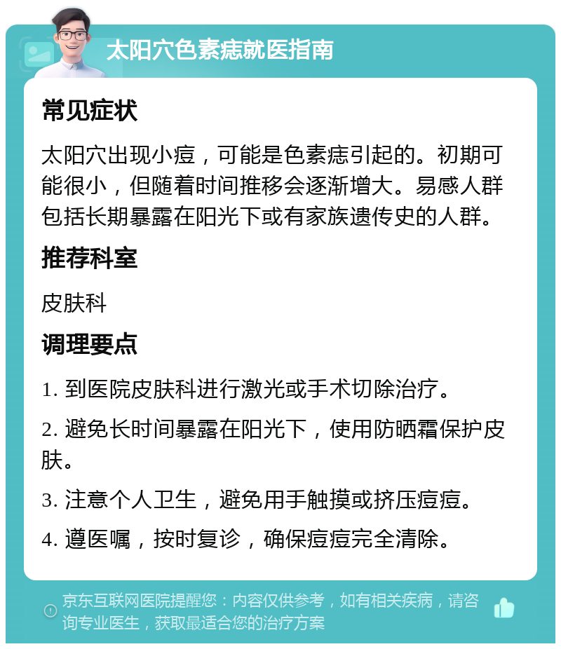 太阳穴色素痣就医指南 常见症状 太阳穴出现小痘，可能是色素痣引起的。初期可能很小，但随着时间推移会逐渐增大。易感人群包括长期暴露在阳光下或有家族遗传史的人群。 推荐科室 皮肤科 调理要点 1. 到医院皮肤科进行激光或手术切除治疗。 2. 避免长时间暴露在阳光下，使用防晒霜保护皮肤。 3. 注意个人卫生，避免用手触摸或挤压痘痘。 4. 遵医嘱，按时复诊，确保痘痘完全清除。